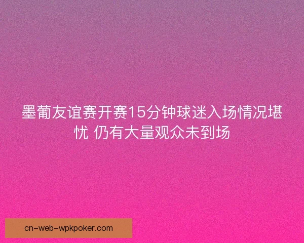 墨葡友谊赛开赛15分钟球迷入场情况堪忧 仍有大量观众未到场