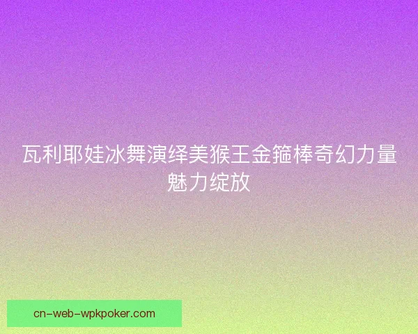 瓦利耶娃冰舞演绎美猴王金箍棒奇幻力量魅力绽放