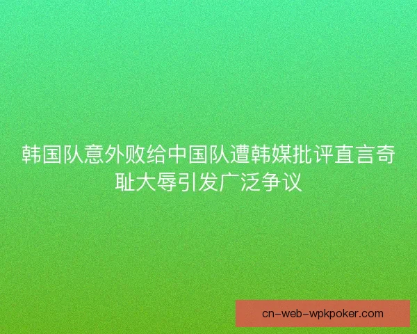 韩国队意外败给中国队遭韩媒批评直言奇耻大辱引发广泛争议
